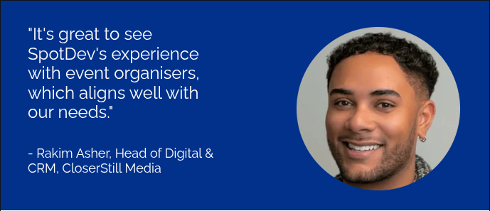 "It's great to see SpotDev's experience with event organisers, which aligns well with our needs." &nbsp; &nbsp; - Rakim Asher, Head of Digital & CRM, CloserStill Media &nbsp;